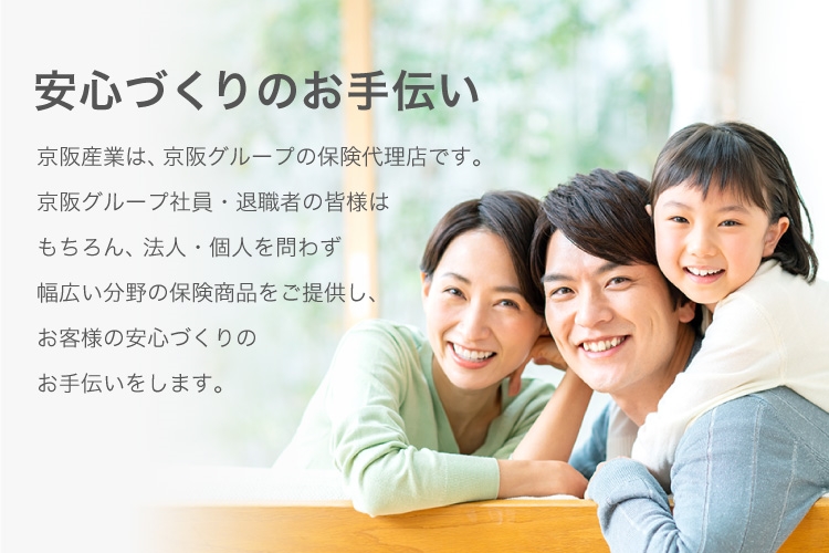 安心づくりのお手伝い 京阪産業は、京阪グループの保険代理店です。京阪グループ社員・退職者の皆様はもちろん、法人・個人を問わず幅広い分野の保険商品をご提供し、お客様の安心づくりのお手伝いをします。