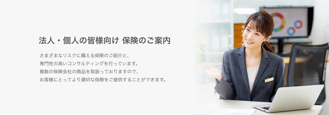 法人・個人の皆様向け 保険のご案内　さまざまなリスクに備える保険のご紹介と、専門性の高いコンサルティングを行っています。複数の保険会社の商品を取り扱っていますので、お客様にとってより適切な保険をご提供することができます。