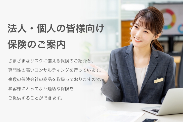 法人・個人の皆様向け 保険のご案内　さまざまなリスクに備える保険のご紹介と、専門性の高いコンサルティングを行っています。複数の保険会社の商品を取り扱っていますので、お客様にとってより適切な保険をご提供することができます。